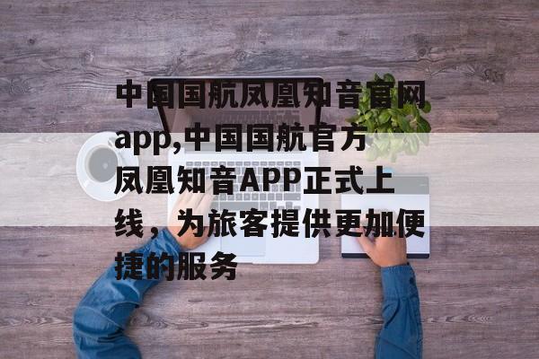 中国国航凤凰知音官网app,中国国航官方凤凰知音APP正式上线，为旅客提供更加便捷的服务