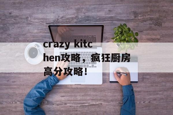 crazy kitchen攻略，疯狂厨房高分攻略！