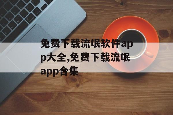 免费下载流氓软件app大全,免费下载流氓app合集