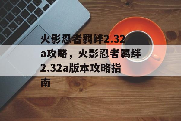 火影忍者羁绊2.32a攻略，火影忍者羁绊2.32a版本攻略指南