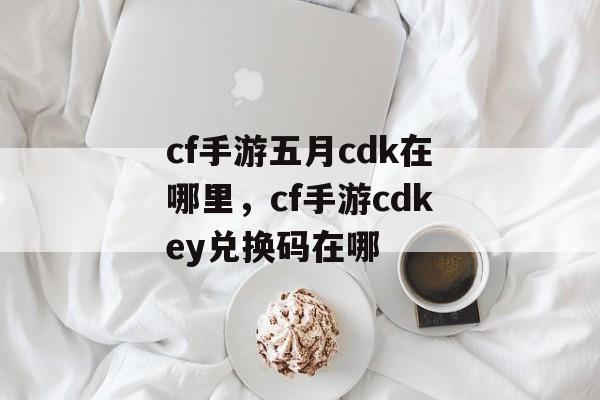 cf手游五月cdk在哪里，cf手游cdkey兑换码在哪