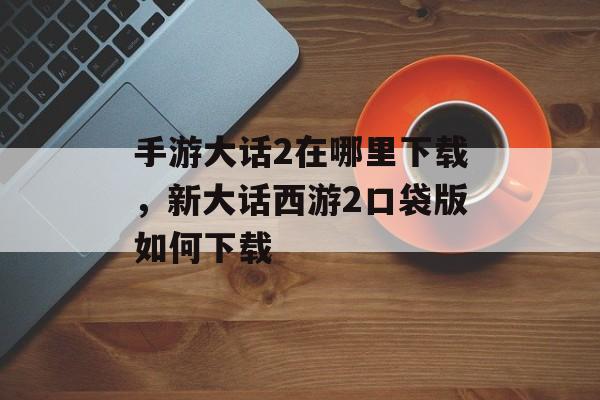 手游大话2在哪里下载，新大话西游2口袋版如何下载