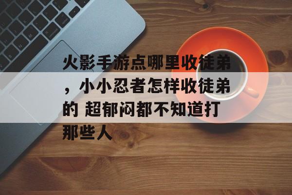 火影手游点哪里收徒弟，小小忍者怎样收徒弟的 超郁闷都不知道打那些人