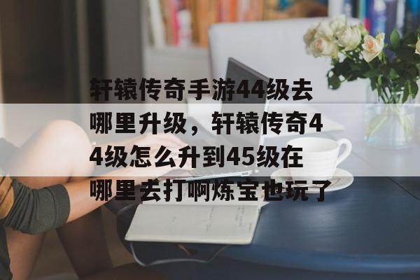 轩辕传奇手游44级去哪里升级，轩辕传奇44级怎么升到45级在哪里去打啊炼宝也玩了