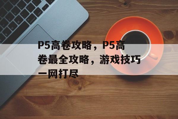 P5高卷攻略，P5高卷最全攻略，游戏技巧一网打尽