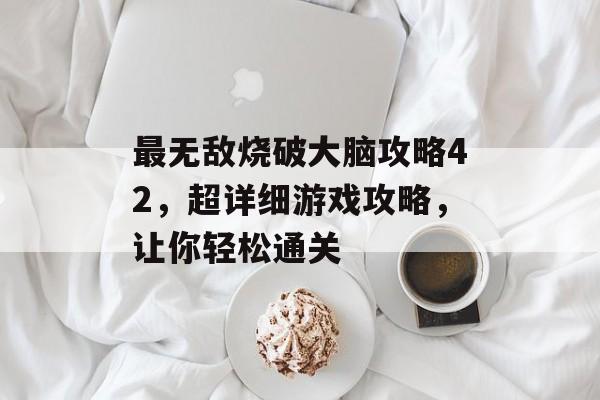 最无敌烧破大脑攻略42，超详细游戏攻略，让你轻松通关