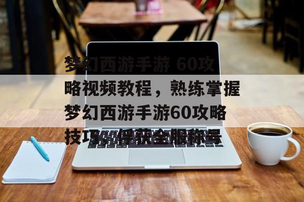 梦幻西游手游 60攻略视频教程，熟练掌握梦幻西游手游60攻略技巧，俘获全服称号