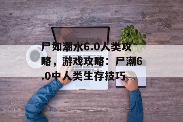 尸如潮水6.0人类攻略，游戏攻略：尸潮6.0中人类生存技巧