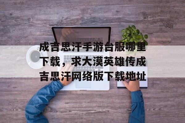 成吉思汗手游台服哪里下载，求大漠英雄传成吉思汗网络版下载地址