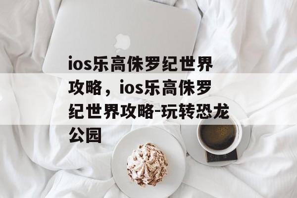 ios乐高侏罗纪世界攻略，ios乐高侏罗纪世界攻略-玩转恐龙公园