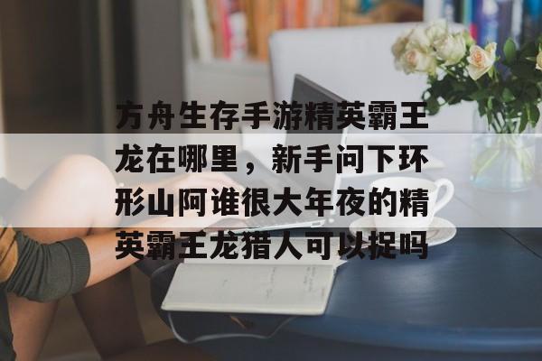 方舟生存手游精英霸王龙在哪里，新手问下环形山阿谁很大年夜的精英霸王龙猎人可以捉吗