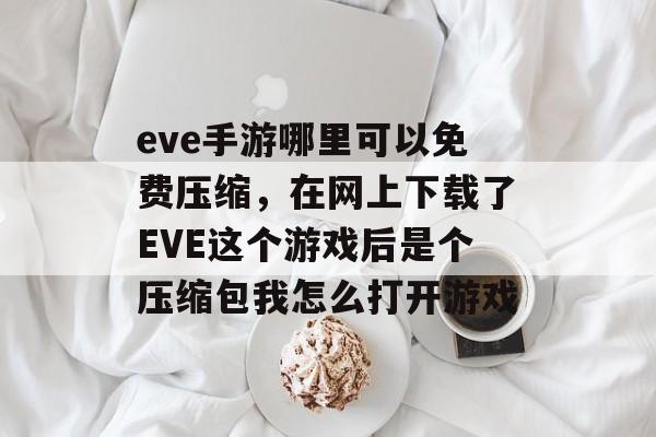 eve手游哪里可以免费压缩，在网上下载了EVE这个游戏后是个压缩包我怎么打开游戏