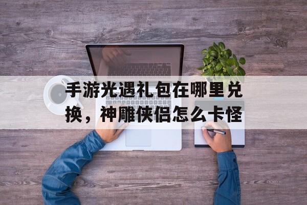 手游光遇礼包在哪里兑换，神雕侠侣怎么卡怪