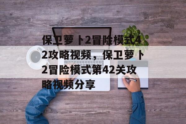 保卫萝卜2冒险模式42攻略视频，保卫萝卜2冒险模式第42关攻略视频分享