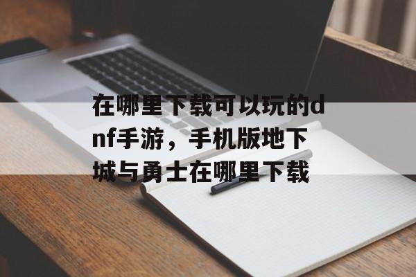 在哪里下载可以玩的dnf手游，手机版地下城与勇士在哪里下载