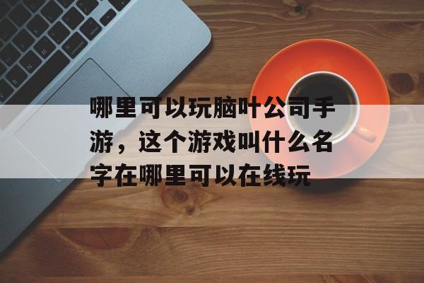 哪里可以玩脑叶公司手游，这个游戏叫什么名字在哪里可以在线玩