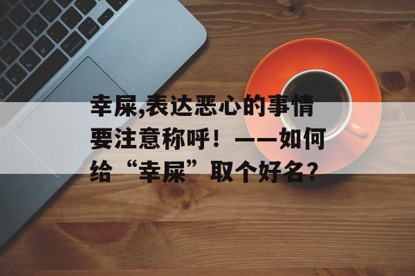 幸屎,表达恶心的事情要注意称呼！——如何给“幸屎”取个好名？