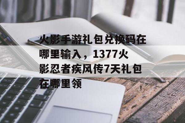 火影手游礼包兑换码在哪里输入，1377火影忍者疾风传7天礼包在哪里领