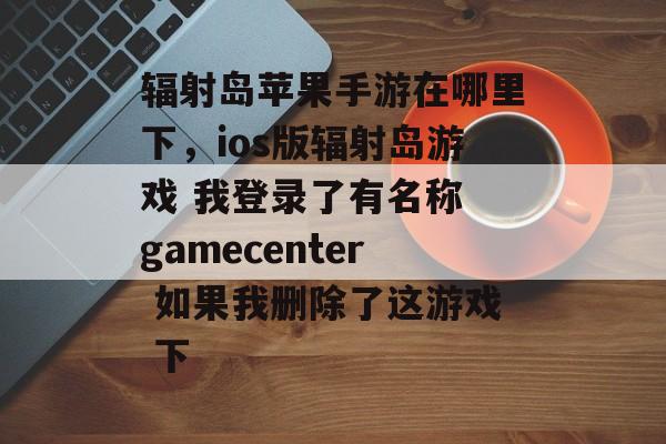 辐射岛苹果手游在哪里下，ios版辐射岛游戏 我登录了有名称 gamecenter 如果我删除了这游戏 下