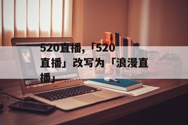 520直播,「520直播」改写为「浪漫直播」