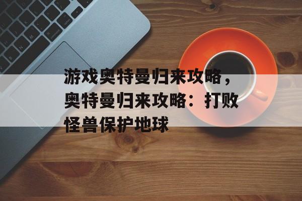 游戏奥特曼归来攻略，奥特曼归来攻略：打败怪兽保护地球