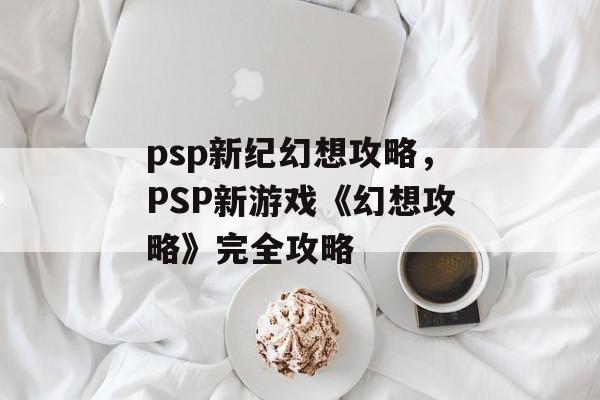 psp新纪幻想攻略，PSP新游戏《幻想攻略》完全攻略