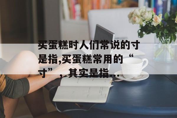 买蛋糕时人们常说的寸是指,买蛋糕常用的“寸”，其实是指...