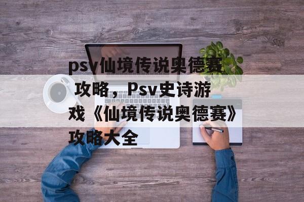 psv仙境传说奥德赛 攻略，Psv史诗游戏《仙境传说奥德赛》攻略大全