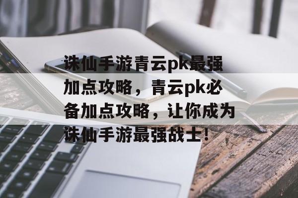 诛仙手游青云pk最强加点攻略，青云pk必备加点攻略，让你成为诛仙手游最强战士！