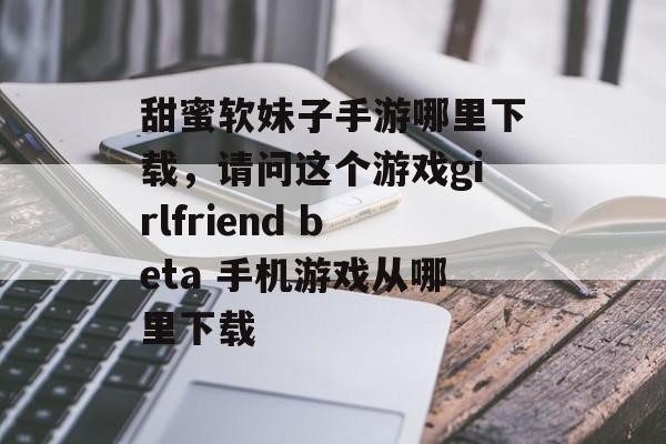 甜蜜软妹子手游哪里下载，请问这个游戏girlfriend beta 手机游戏从哪里下载