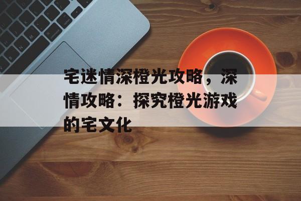 宅迷情深橙光攻略，深情攻略：探究橙光游戏的宅文化