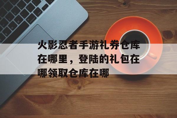 火影忍者手游礼券仓库在哪里，登陆的礼包在哪领取仓库在哪