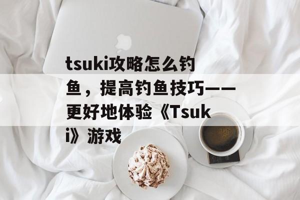 tsuki攻略怎么钓鱼，提高钓鱼技巧——更好地体验《Tsuki》游戏