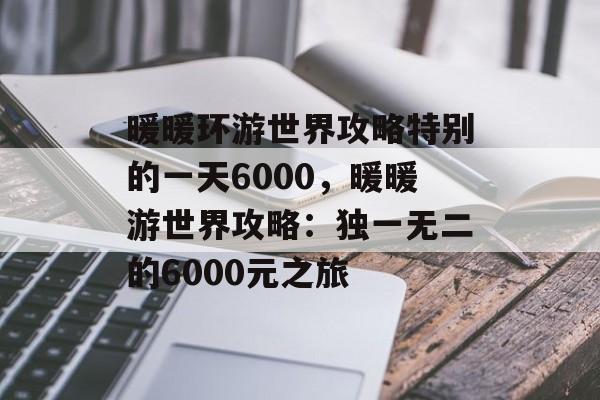 暖暖环游世界攻略特别的一天6000，暖暖游世界攻略：独一无二的6000元之旅