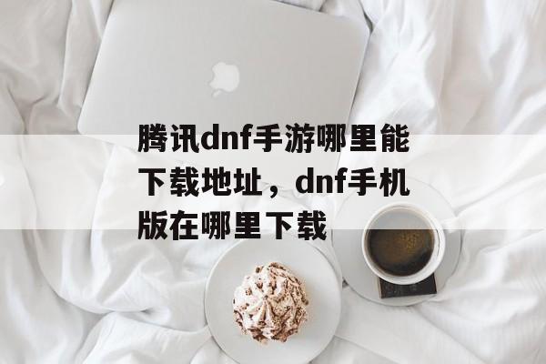 腾讯dnf手游哪里能下载地址，dnf手机版在哪里下载