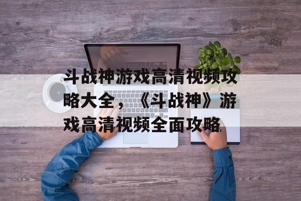 斗战神游戏高清视频攻略大全，《斗战神》游戏高清视频全面攻略