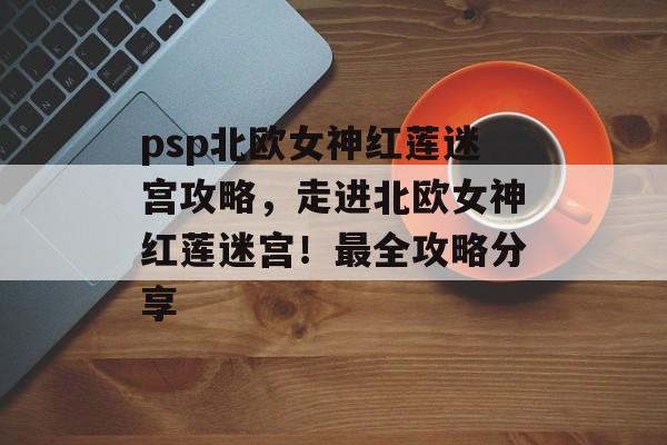 psp北欧女神红莲迷宫攻略，走进北欧女神红莲迷宫！最全攻略分享