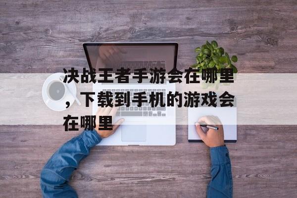 决战王者手游会在哪里，下载到手机的游戏会在哪里