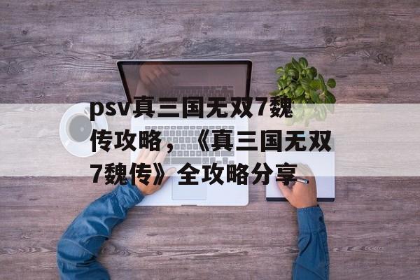 psv真三国无双7魏传攻略，《真三国无双7魏传》全攻略分享