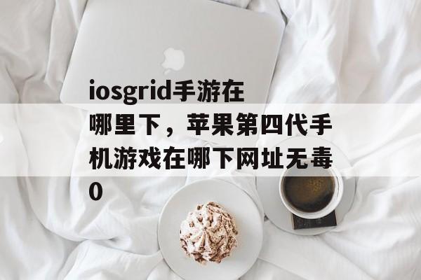 iosgrid手游在哪里下，苹果第四代手机游戏在哪下网址无毒0