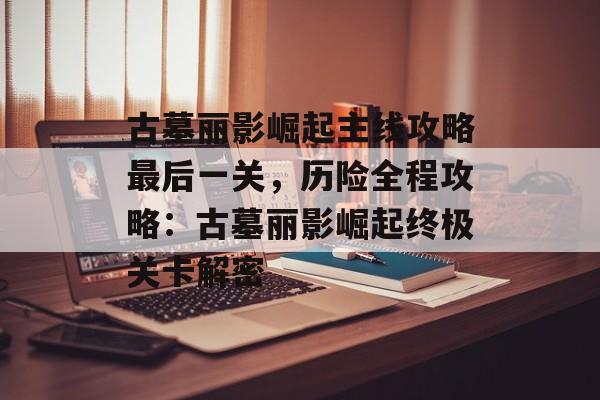 古墓丽影崛起主线攻略最后一关，历险全程攻略：古墓丽影崛起终极关卡解密