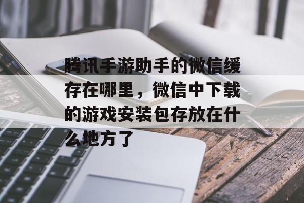 腾讯手游助手的微信缓存在哪里，微信中下载的游戏安装包存放在什么地方了