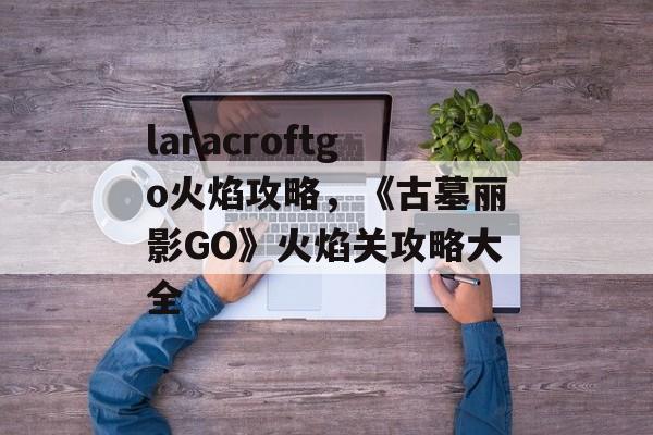 laracroftgo火焰攻略，《古墓丽影GO》火焰关攻略大全