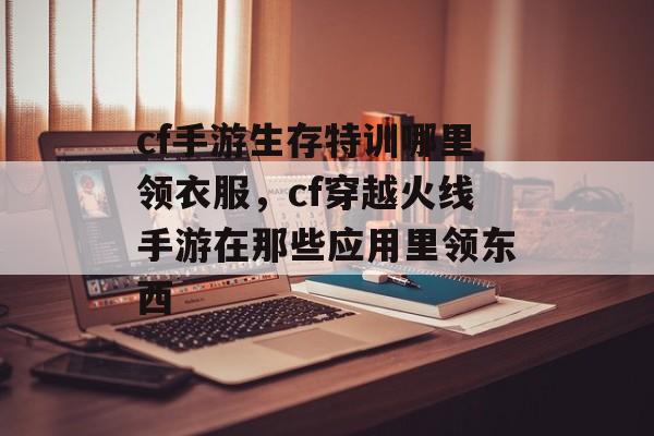 cf手游生存特训哪里领衣服，cf穿越火线手游在那些应用里领东西