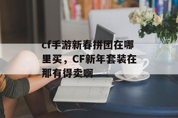 cf手游新春拼团在哪里买，CF新年套装在那有得卖啊