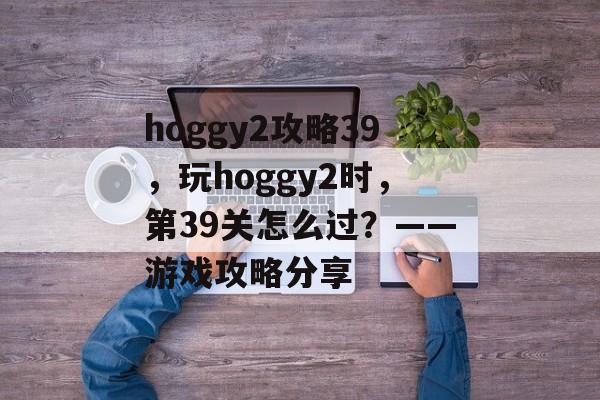 hoggy2攻略39，玩hoggy2时，第39关怎么过？——游戏攻略分享