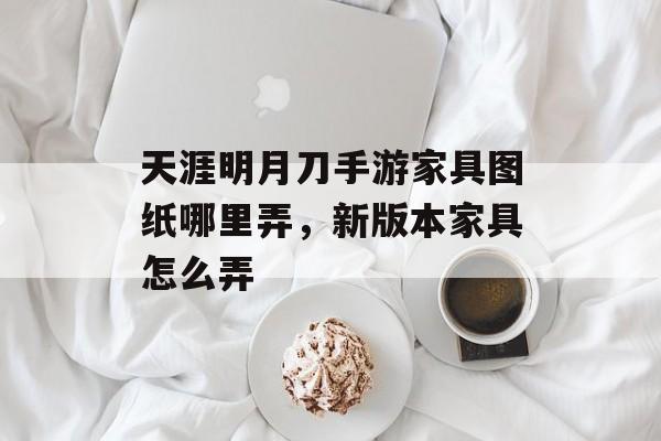 天涯明月刀手游家具图纸哪里弄，新版本家具怎么弄