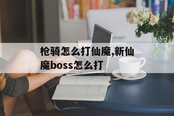 枪骑怎么打仙魔,新仙魔boss怎么打