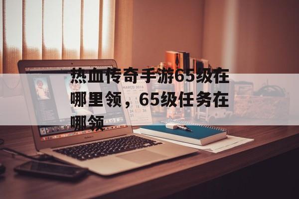 热血传奇手游65级在哪里领，65级任务在哪领