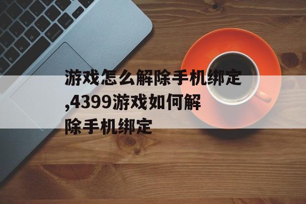 游戏怎么解除手机绑定,4399游戏如何解除手机绑定